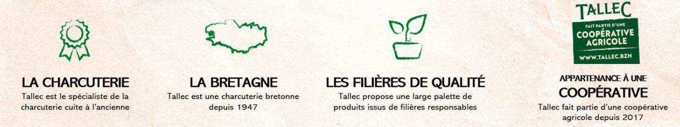 4 pictogrammes qui décrivent la marque : La charcuterie : Tallec est le spécialiste de la charcuterie cuite à l'ancienne / La Bretagne : Tallec est une charcuterie bretonne depuis 1947 / Les filières de qualité : Tallec propose une large palette de produits issus de filières responsables / Tallec appartient à une coopérative : Tallec fait partie d'une coopérative agricole depuis 2017